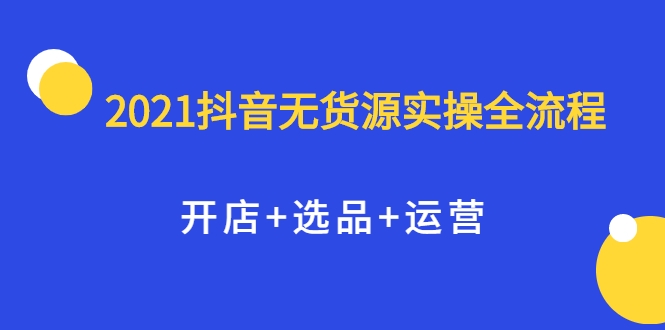2021抖音无货源实操全流程，开店+选品+运营，全职兼职都可操作-520资源库