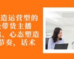 从0-1打造运营型的带货主播：主播基础、心态塑造，能力培养到直播节奏，话术进行全面讲-520资源库