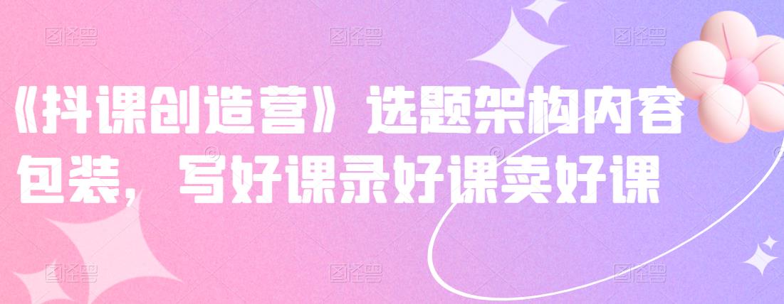 《抖课创造营》选题架构内容包装，写好课录好课卖好课-520资源库