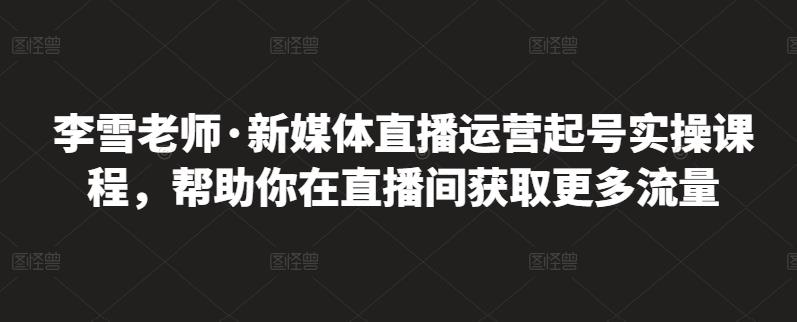 李雪老师·新媒体直播运营起号实操课程，帮助你在直播间获取更多流量-520资源库
