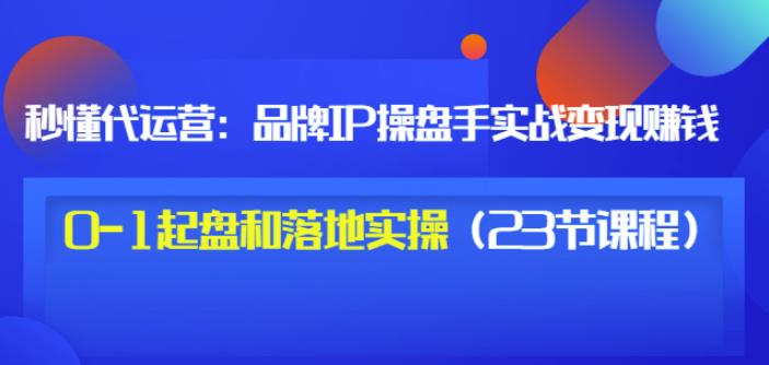 秒懂代运营：品牌IP操盘手实战赚钱，0-1起盘和落地实操（23节课程）价值199-520资源库