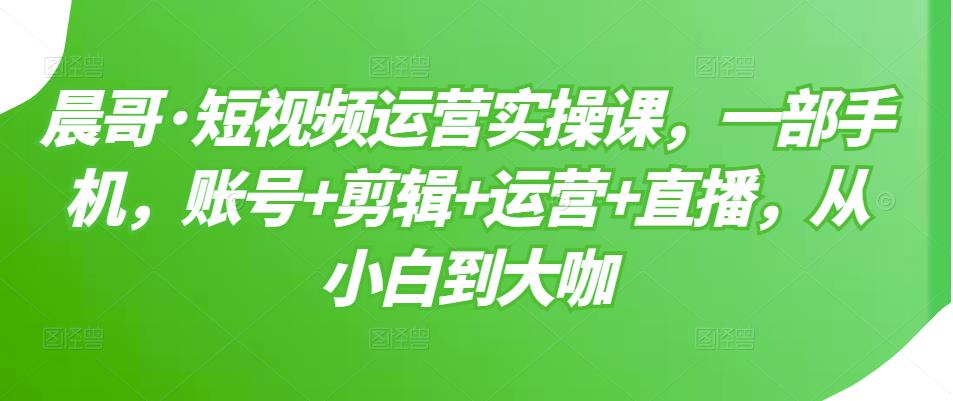 晨哥·短视频运营实操课,一部手机,账号+剪辑+运营+直播,从小白到大咖-520资源库