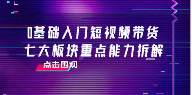 0基础入门短视频带货,七大板块重点能力拆解,7节精品课4小时干货-520资源库