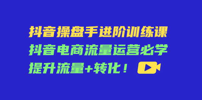 抖音操盘手进阶训练课:抖音电商流量运营必学,提升流量+转化-520资源库