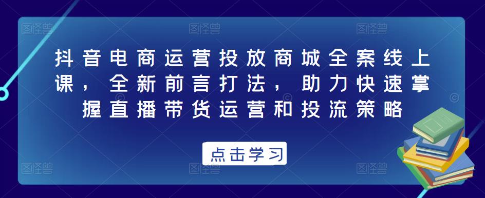 抖音电商运营投放商城全案线上课，全新前言打法，助力快速掌握直播带货运营和投流策略-520资源库