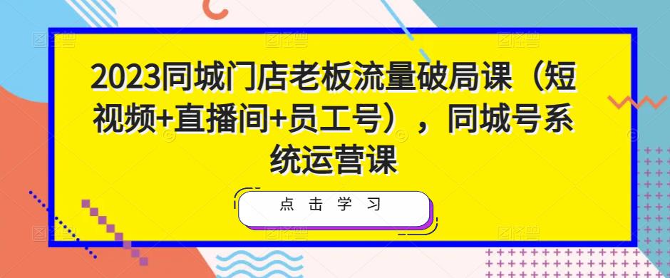 2023同城门店老板流量破局课（短视频+直播间+员工号），同城号系统运营课-520资源库