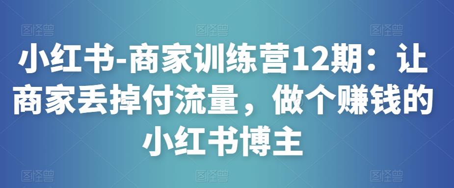 小红书-商家训练营12期：让商家丢掉付流量，做个赚钱的小红书博主-520资源库