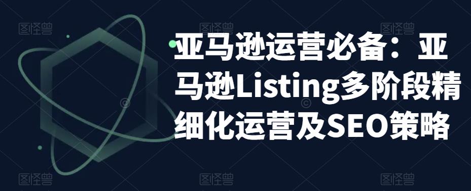 亚马逊运营必备:亚马逊Listing多阶段精细化运营及SEO策略-520资源库