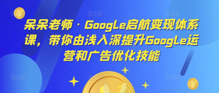 呆呆老师·Google启航变现体系课，带你由浅入深提升Google运营和广告优化技能-520资源库
