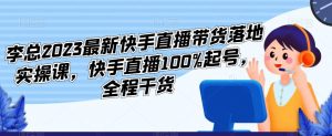 李总2023最新快手直播带货落地实操课，快手直播100%起号，全程干货-520资源库