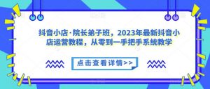 抖音小店·院长弟子班，2023年最新抖音小店运营教程，从零到一手把手系统教学-520资源库