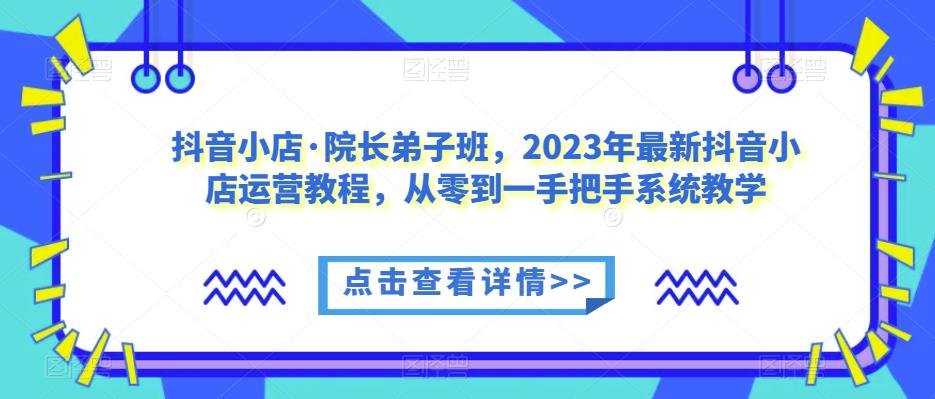 抖音小店·院长弟子班，2023年最新抖音小店运营教程，从零到一手把手系统教学-520资源库