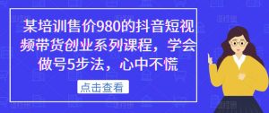 某培训售价980的抖音短视频带货创业系列课程，学会做号5步法，心中不慌-520资源库
