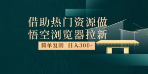 最新借助热门资源悟空浏览器拉新玩法，日入300+，人人可做，每天1小时【揭秘】-520资源库