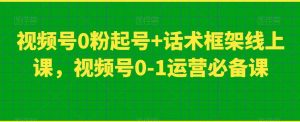视频号0粉起号+话术框架线上课，视频号0-1运营必备课-520资源库