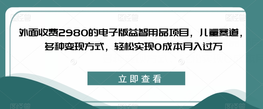 外面收费2980的电子版益智用品项目，儿童赛道，多种变现方式，轻松实现0成本月入过万【揭秘】-520资源库