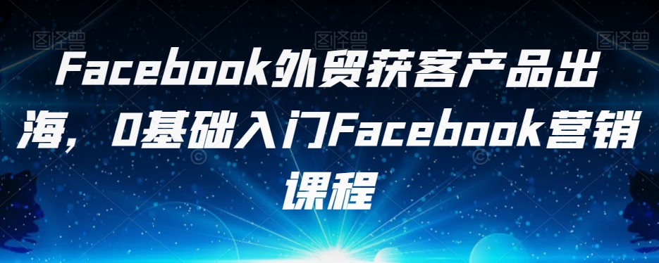 Facebook外贸获客产品出海，0基础入门Facebook营销课程-520资源库