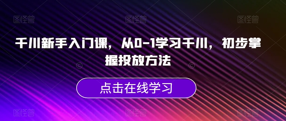 千川新手入门课，从0-1学习千川，初步掌握投放方法-520资源库