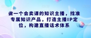 做一个会卖课的知识主播，找准专属知识产品，打造主播IP定位，构建直播话术体系-520资源库