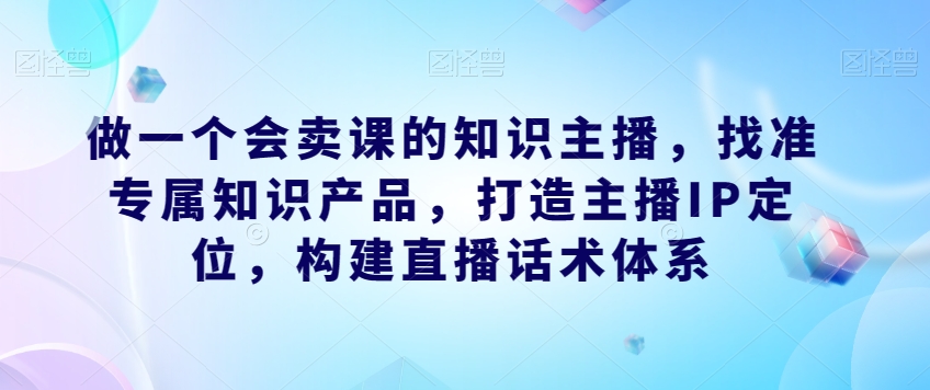 做一个会卖课的知识主播，找准专属知识产品，打造主播IP定位，构建直播话术体系-520资源库