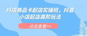 抖店商品卡起店实操班，抖音小店起店高阶玩法-520资源库