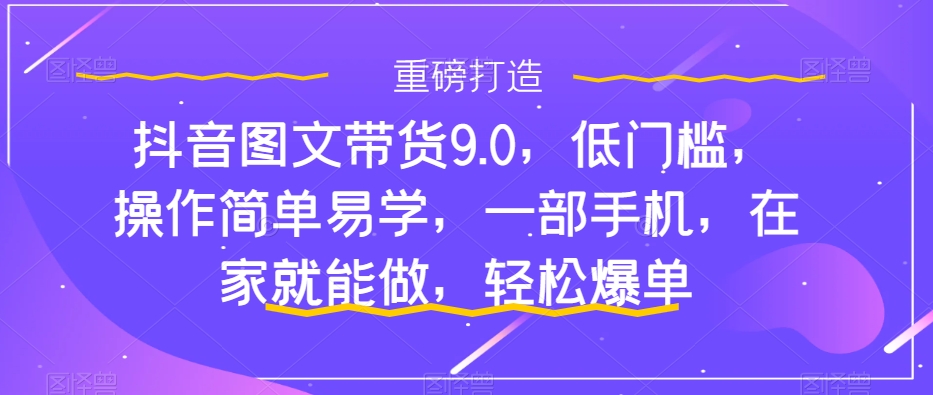 抖音图文带货9.0,低门槛,操作简单易学,一部手机,在家就能做,轻松爆单-520资源库