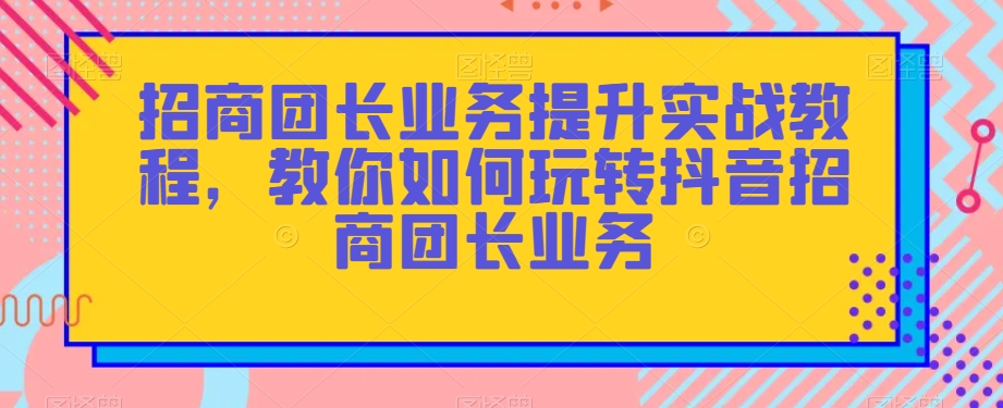 招商团长业务提升实战教程，教你如何玩转抖音招商团长业务-520资源库
