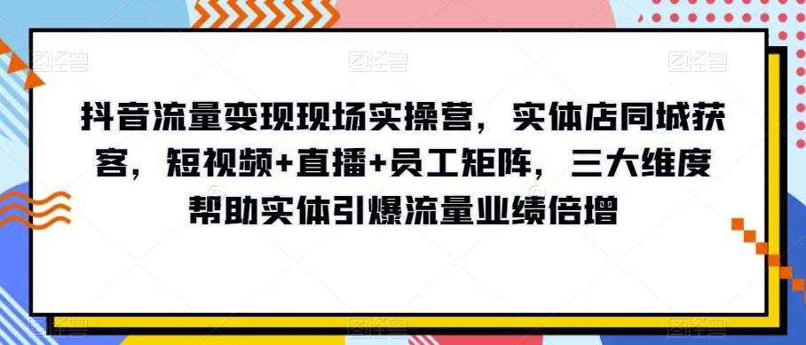 抖音流量变现现场实操营，实体店同城获客，短视频+直播+员工矩阵，三大维度帮助实体引爆流量业绩倍增-520资源库