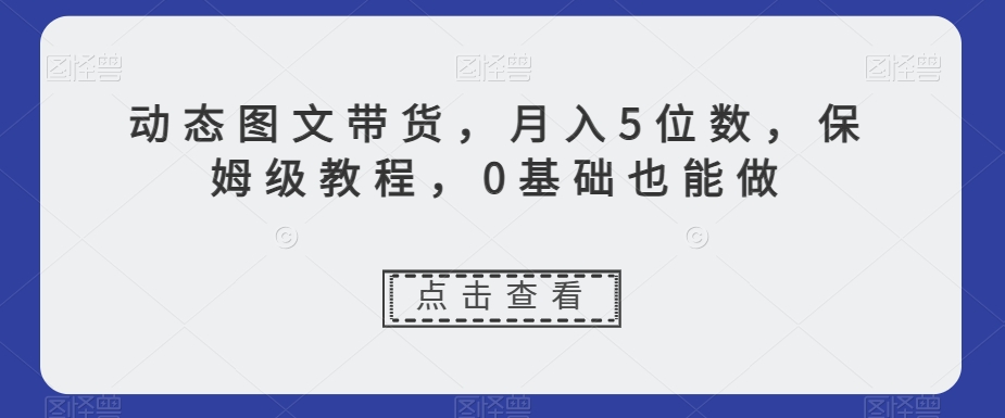 动态图文带货，月入5位数，保姆级教程，0基础也能做【揭秘】-520资源库