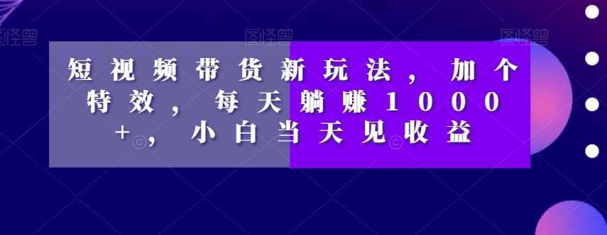 短视频带货新玩法，加个特效，每天躺赚1000+，小白当天见收益【揭秘】-520资源库