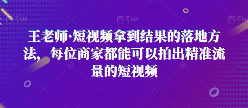 王老师·短视频拿到结果的落地方法，每位商家都能可以拍出精准流量的短视频-520资源库