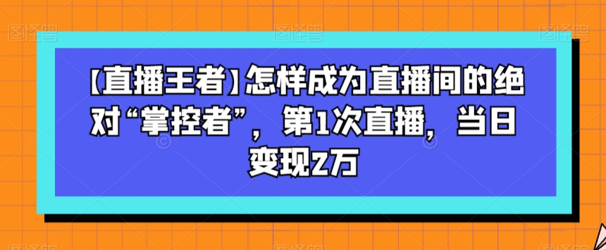 【直播王者】怎样成为直播间的绝对“掌控者”，第1次直播，当日变现2万-520资源库