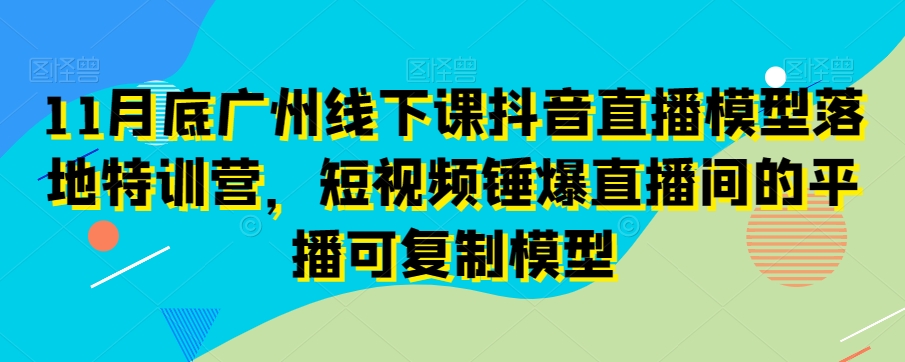 11月底广州线下课抖音直播模型落地特训营，短视频锤爆直播间的平播可复制模型-520资源库
