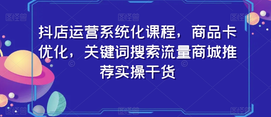 抖店运营系统化课程，商品卡优化，关键词搜索流量商城推荐实操干货-520资源库