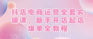 抖店电商运营全套实操课，新手开店起店爆单全教程-520资源库