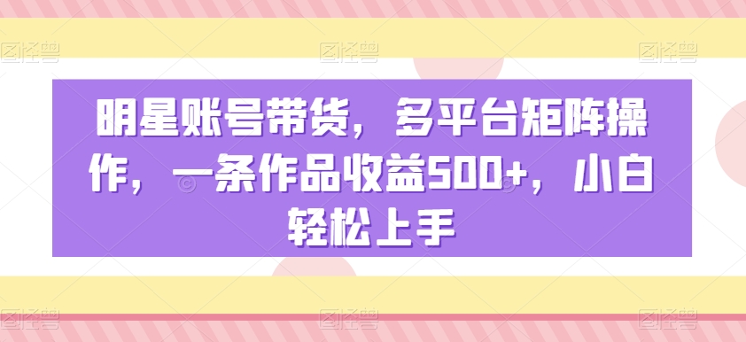明星账号带货，多平台矩阵操作，一条作品收益500+，小白轻松上手【揭秘】-520资源库