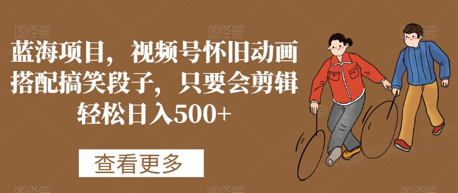 蓝海项目，视频号怀旧动画搭配搞笑段子，只要会剪辑轻松日入500+【揭秘】-520资源库