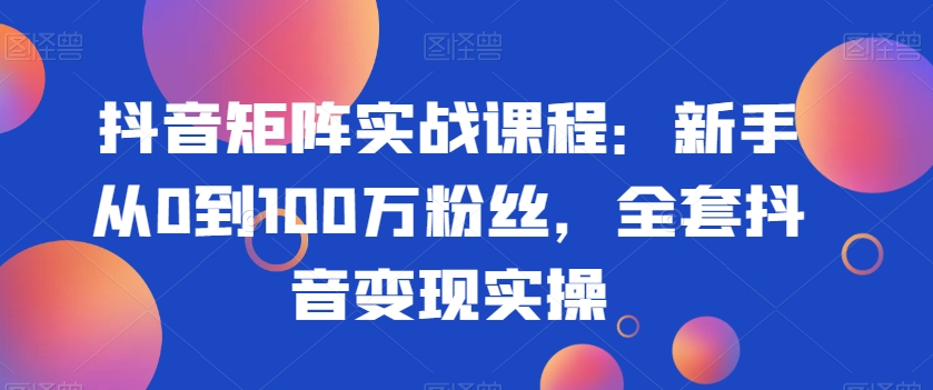 抖音矩阵实战课程:新手从0到100万粉丝,全套抖音变现实操-520资源库