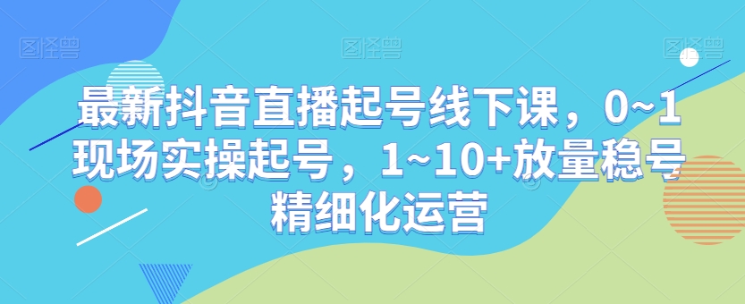 最新抖音直播起号线下课，0~1现场实操起号，1~10+放量稳号精细化运营-520资源库