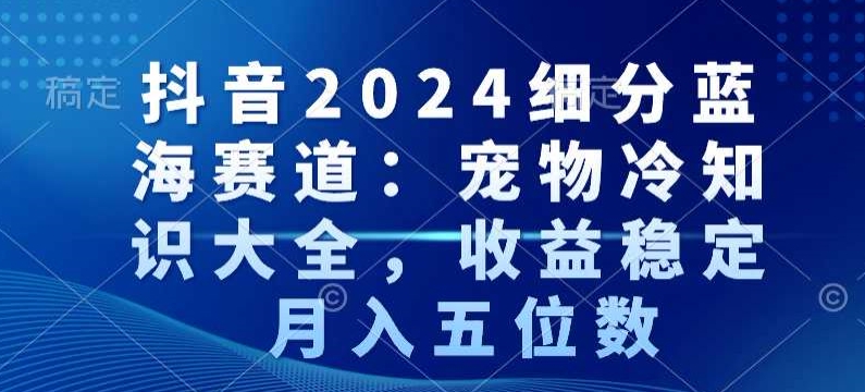 抖音2024细分蓝海赛道：宠物冷知识大全，收益稳定，月入五位数【揭秘】-520资源库