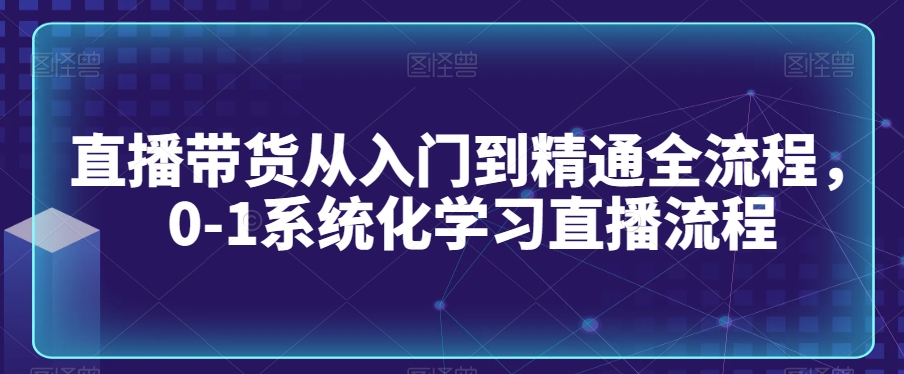 直播带货从入门到精通全流程，0-1系统化学习直播流程-520资源库