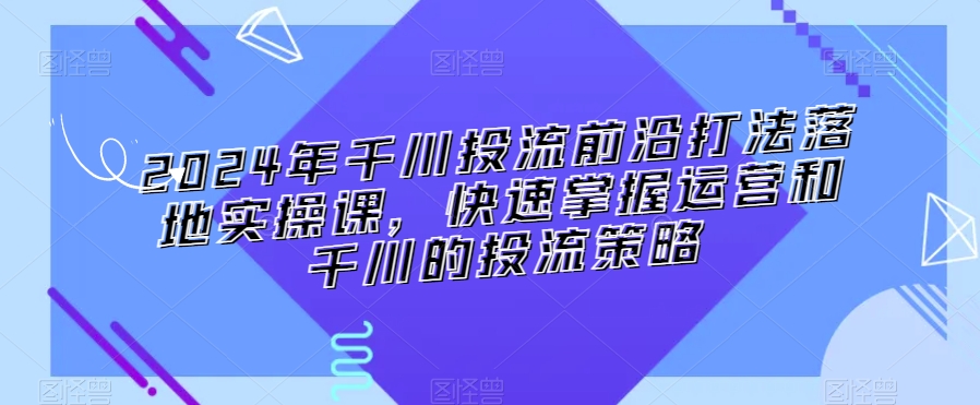 2024年千川投流前沿打法落地实操课,快速掌握运营和千川的投流策略-520资源库