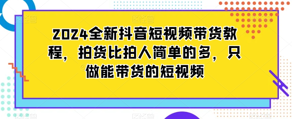 2024全新抖音短视频带货教程,拍货比拍人简单的多,只做能带货的短视频-520资源库