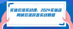 实体引流实战课，2024实体店同城引流获客实战教程-520资源库