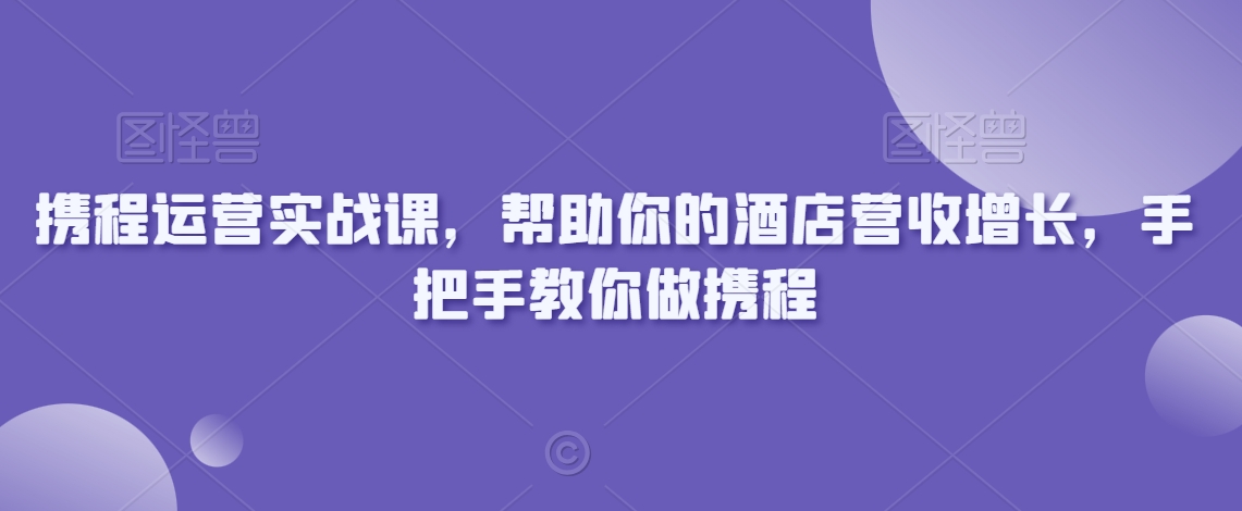 携程运营实战课，帮助你的酒店营收增长，手把手教你做携程-520资源库
