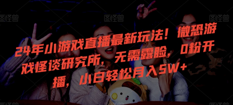 24年小游戏直播最新玩法！微恐游戏怪谈研究所，无需露脸，0粉开播，小白轻松月入5W+【揭秘】-520资源库