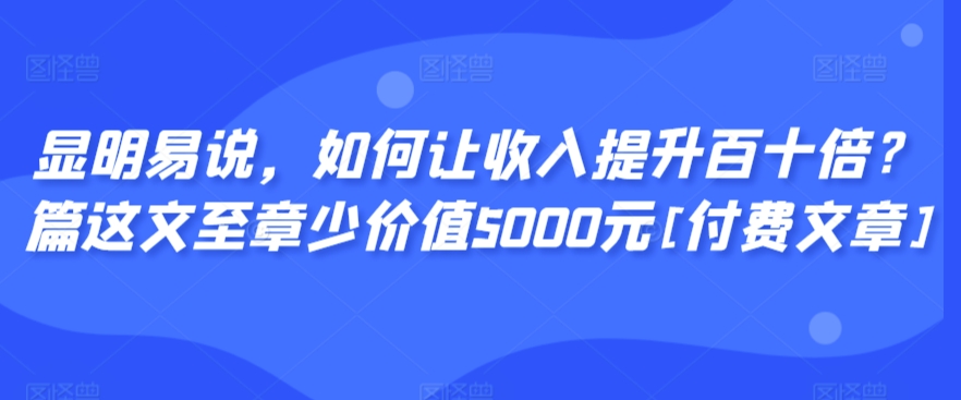 显明易说，如何让收入提升百十倍？‮篇这‬文‮至章‬少价值5000元[付费文章]-520资源库