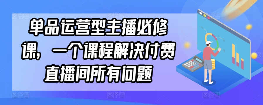 单品运营型主播必修课，一个课程解决付费直播间所有问题-520资源库