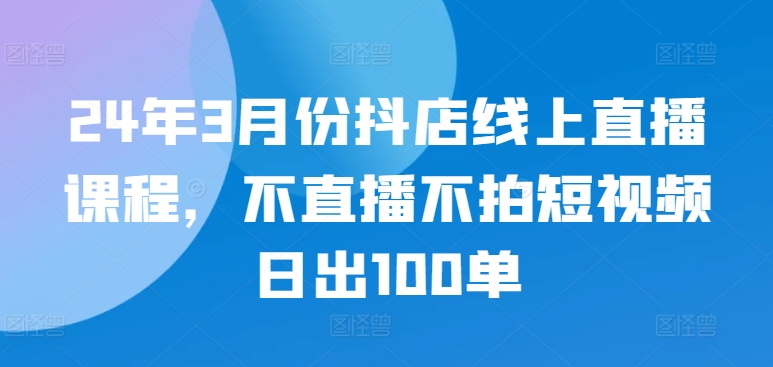24年3月份抖店线上直播课程，不直播不拍短视频日出100单-520资源库