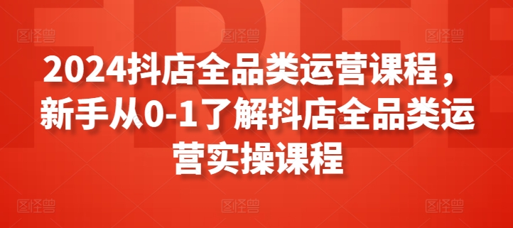 2024抖店全品类运营课程,新手从0-1了解抖店全品类运营实操课程-520资源库